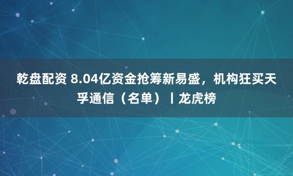 乾盘配资 8.04亿资金抢筹新易盛，机构狂买天孚通信（名单）丨龙虎榜