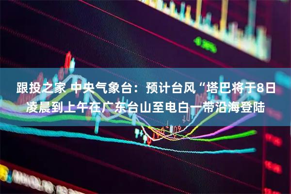 跟投之家 中央气象台：预计台风“塔巴将于8日凌晨到上午在广东台山至电白一带沿海登陆