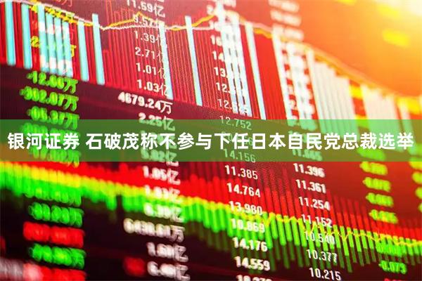 银河证券 石破茂称不参与下任日本自民党总裁选举