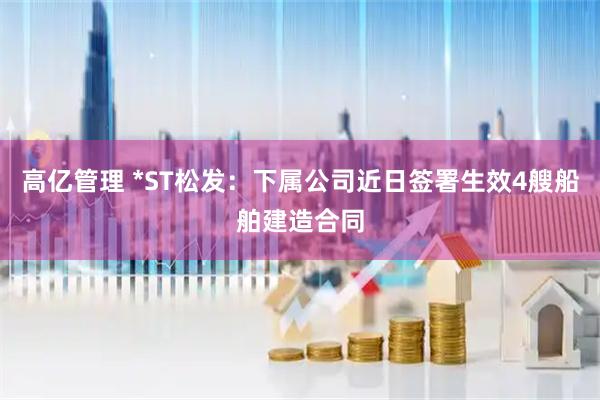 高亿管理 *ST松发：下属公司近日签署生效4艘船舶建造合同