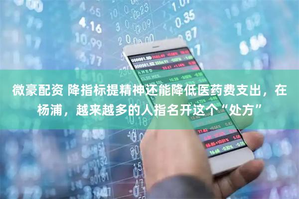 微豪配资 降指标提精神还能降低医药费支出，在杨浦，越来越多的人指名开这个“处方”