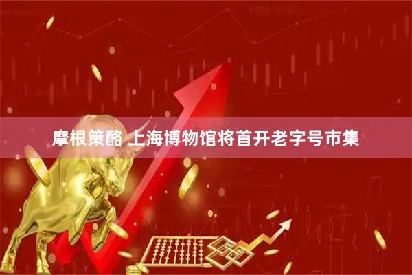 摩根策酪 上海博物馆将首开老字号市集