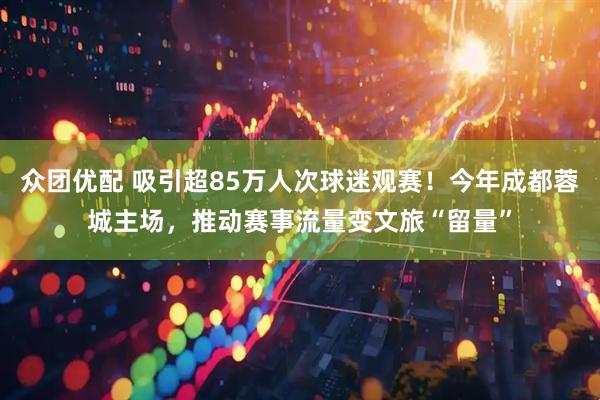 众团优配 吸引超85万人次球迷观赛！今年成都蓉城主场，推动赛事流量变文旅“留量”