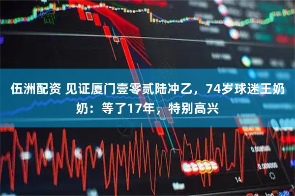 伍洲配资 见证厦门壹零贰陆冲乙,74岁球迷王奶奶:等了17年,特别高兴