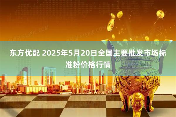 东方优配 2025年5月20日全国主要批发市场标准粉价格行情