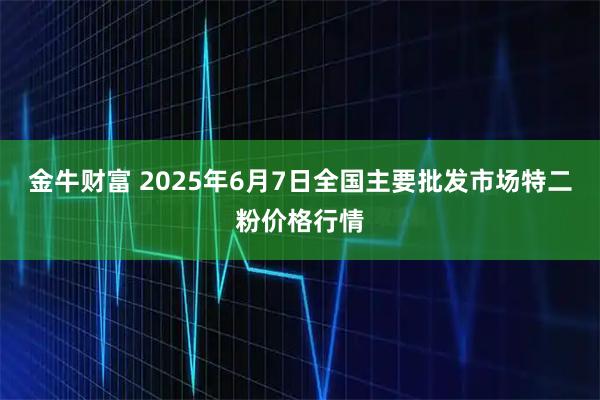 金牛财富 2025年6月7日全国主要批发市场特二粉价格行情