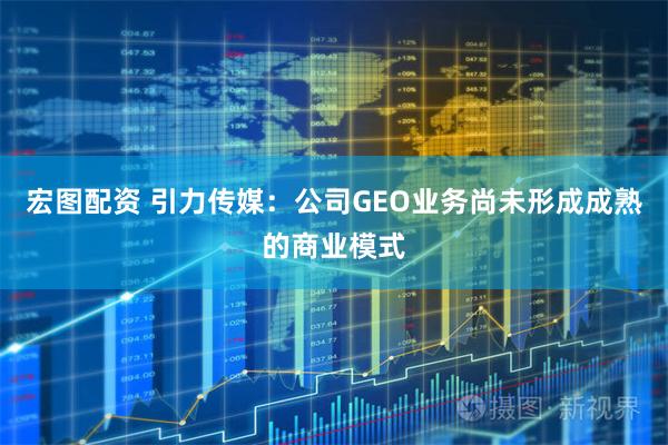 宏图配资 引力传媒：公司GEO业务尚未形成成熟的商业模式