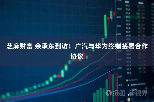 芝麻财富 余承东到访！广汽与华为终端签署合作协议