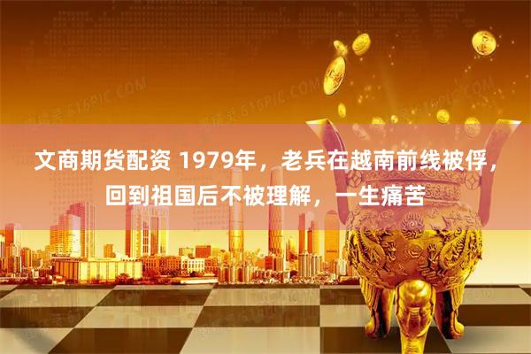 文商期货配资 1979年,老兵在越南前线被俘,回到祖国后不被理解,一生痛苦
