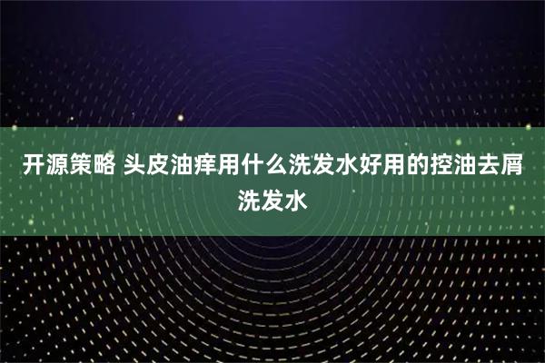 开源策略 头皮油痒用什么洗发水好用的控油去屑洗发水
