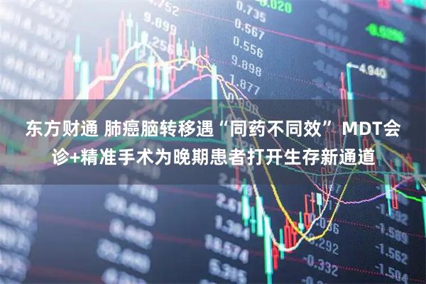 东方财通 肺癌脑转移遇“同药不同效” MDT会诊+精准手术为晚期患者打开生存新通道