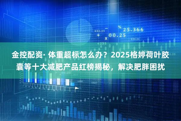 金控配资· 体重超标怎么办？2025格婷荷叶胶囊等十大减肥产品红榜揭秘，解决肥胖困扰