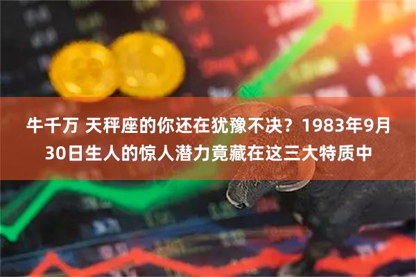 牛千万 天秤座的你还在犹豫不决?1983年9月30日生人的惊人潜力竟藏在这三大特质中