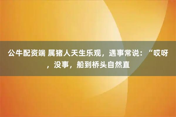 公牛配资端 属猪人天生乐观,遇事常说:“哎呀,没事,船到桥头自然直