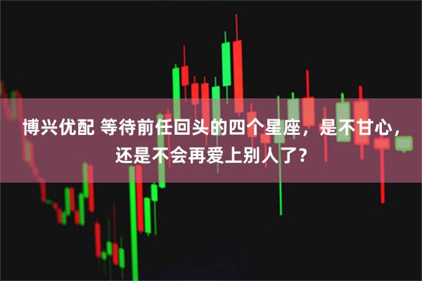 博兴优配 等待前任回头的四个星座，是不甘心，还是不会再爱上别人了？