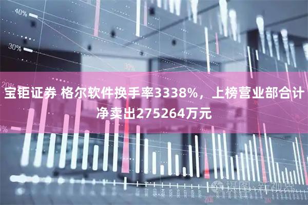 宝钜证券 格尔软件换手率3338%，上榜营业部合计净卖出275264万元