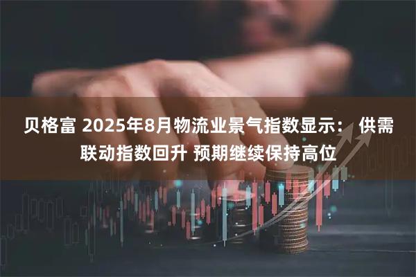 贝格富 2025年8月物流业景气指数显示： 供需联动指数回升 预期继续保持高位