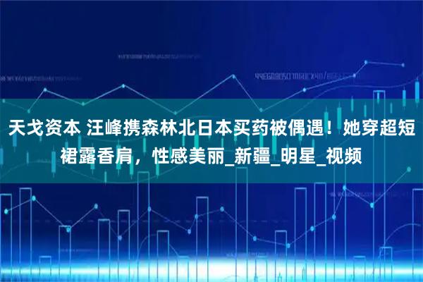 天戈资本 汪峰携森林北日本买药被偶遇！她穿超短裙露香肩，性感美丽_新疆_明星_视频