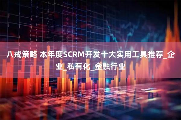 八戒策略 本年度SCRM开发十大实用工具推荐_企业_私有化_金融行业