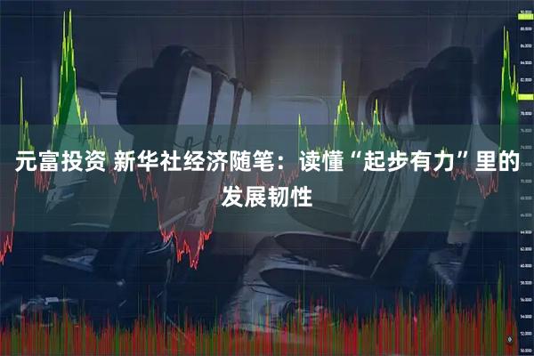 元富投资 新华社经济随笔：读懂“起步有力”里的发展韧性