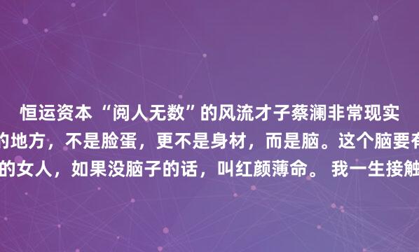 恒运资本 “阅人无数”的风流才子蔡澜非常现实的话：一个女人最迷人的地方，不是脸蛋，更不是身材，而是脑。这个脑要有趣才有用。长得好看的女人，如果没脑子的话，叫红颜薄命。 我一生接触的美女无数，但到最后你会发现，一颗好用的脑子，比美丽的外表更重要。年轻时读到，只觉得是才子的刻薄。如今人至中年，才明...