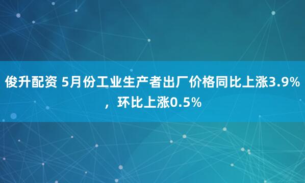 俊升配资 5月份工业生产者出厂价格同比上涨3.9%，环比上涨0.5%