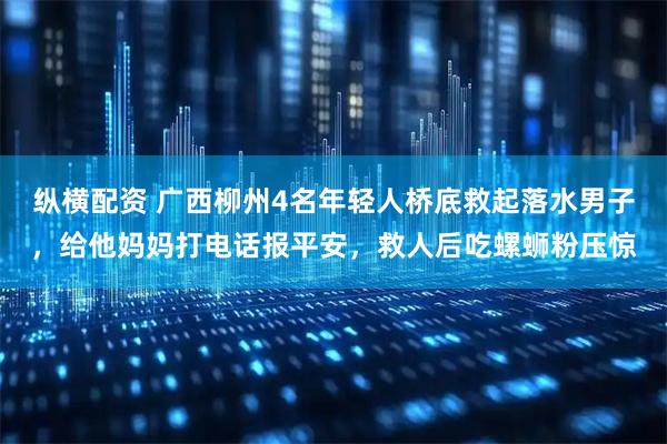 纵横配资 广西柳州4名年轻人桥底救起落水男子，给他妈妈打电话报平安，救人后吃螺蛳粉压惊